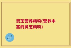 灵芝营养精粉(营养丰富的灵芝精粉)