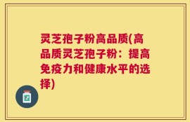灵芝孢子粉高品质(高品质灵芝孢子粉：提高免疫力和健康水平的选择)