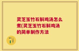 灵芝玉竹石斛鸡汤怎么煮(灵芝玉竹石斛鸡汤的简单制作方法