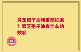灵芝孢子油和番茄红素？灵芝孢子油有什么功效呢