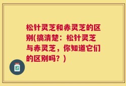 松针灵芝和赤灵芝的区别(搞清楚：松针灵芝与赤灵芝，你知道它们的区别吗？)