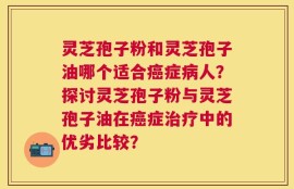 灵芝孢子粉和灵芝孢子油哪个适合癌症病人？探讨灵芝孢子粉与灵芝孢子油在癌症治疗中的优劣比较？