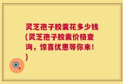 灵芝孢子胶囊花多少钱(灵芝孢子胶囊价格查询，惊喜优惠等你来！)