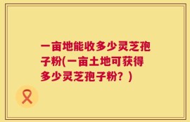一亩地能收多少灵芝孢子粉(一亩土地可获得多少灵芝孢子粉？)