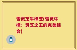 雪灵芝牛樟芝(雪灵牛樟：灵芝之王的完美结合)
