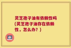 灵芝孢子油有依赖性吗(灵芝孢子油存在依赖性，怎么办？)