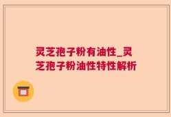 灵芝孢子粉有油性_灵芝孢子粉油性特性解析