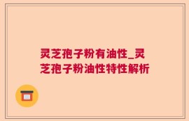 灵芝孢子粉有油性_灵芝孢子粉油性特性解析