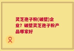 灵芝孢子粉(破壁)企业？破壁灵芝孢子粉产品哪家好