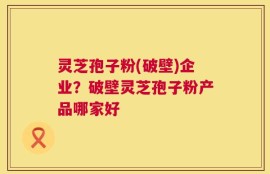 灵芝孢子粉(破壁)企业？破壁灵芝孢子粉产品哪家好