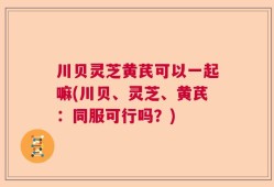 川贝灵芝黄芪可以一起嘛(川贝、灵芝、黄芪：同服可行吗？)