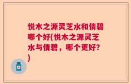 悦木之源灵芝水和倩碧哪个好(悦木之源灵芝水与倩碧，哪个更好？)