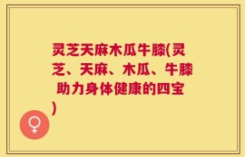 灵芝天麻木瓜牛膝(灵芝、天麻、木瓜、牛膝 助力身体健康的四宝)