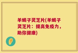羊蝎子灵芝片(羊蝎子灵芝片：提高免疫力，助你健康)