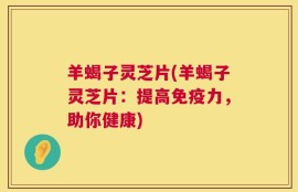 羊蝎子灵芝片(羊蝎子灵芝片：提高免疫力，助你健康)