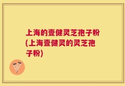 上海的壹健灵芝孢子粉(上海壹健灵的灵芝孢子粉)