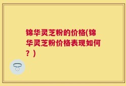 锦华灵芝粉的价格(锦华灵芝粉价格表现如何？)