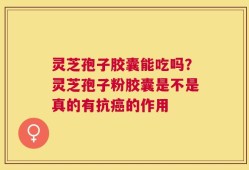 灵芝孢子胶囊能吃吗？灵芝孢子粉胶囊是不是真的有抗癌的作用