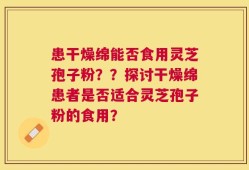 患干燥绵能否食用灵芝孢子粉？？探讨干燥绵患者是否适合灵芝孢子粉的食用？