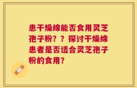 患干燥绵能否食用灵芝孢子粉？？探讨干燥绵患者是否适合灵芝孢子粉的食用？