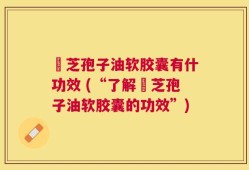 苂芝孢子油软胶囊有什功效 (“了解苂芝孢子油软胶囊的功效”)
