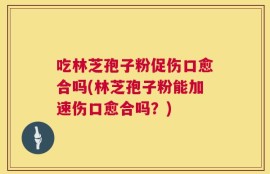吃林芝孢子粉促伤口愈合吗(林芝孢子粉能加速伤口愈合吗？)