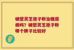 破壁灵芝孢子粉治糖尿病吗？破壁灵芝孢子粉哪个牌子比较好