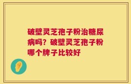 破壁灵芝孢子粉治糖尿病吗？破壁灵芝孢子粉哪个牌子比较好