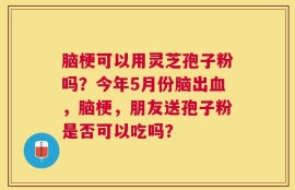 脑梗可以用灵芝孢子粉吗？今年5月份脑出血，脑梗，朋友送孢子粉是否可以吃吗？