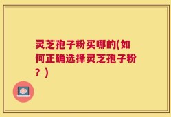 灵芝孢子粉买哪的(如何正确选择灵芝孢子粉？)