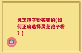 灵芝孢子粉买哪的(如何正确选择灵芝孢子粉？)