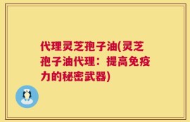 代理灵芝孢子油(灵芝孢子油代理：提高免疫力的秘密武器)
