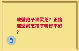 破壁孢子油灵芝？正信破壁灵芝孢子粉好不好？