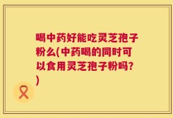 喝中药好能吃灵芝孢子粉么(中药喝的同时可以食用灵芝孢子粉吗？)
