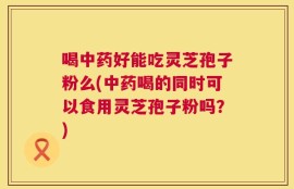 喝中药好能吃灵芝孢子粉么(中药喝的同时可以食用灵芝孢子粉吗？)