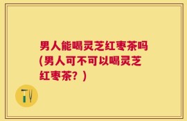 男人能喝灵芝红枣茶吗(男人可不可以喝灵芝红枣茶？)