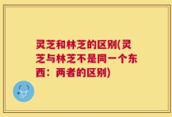 灵芝和林芝的区别(灵芝与林芝不是同一个东西：两者的区别)
