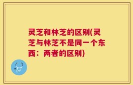 灵芝和林芝的区别(灵芝与林芝不是同一个东西：两者的区别)