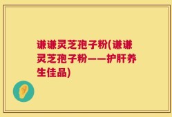 谦谦灵芝孢子粉(谦谦灵芝孢子粉——护肝养生佳品)