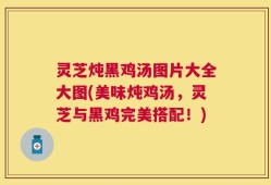 灵芝炖黑鸡汤图片大全大图(美味炖鸡汤，灵芝与黑鸡完美搭配！)