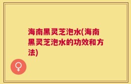 海南黑灵芝泡水(海南黑灵芝泡水的功效和方法)