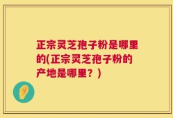 正宗灵芝孢子粉是哪里的(正宗灵芝孢子粉的产地是哪里？)