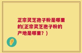 正宗灵芝孢子粉是哪里的(正宗灵芝孢子粉的产地是哪里？)