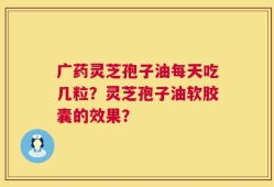 广药灵芝孢子油每天吃几粒？灵芝孢子油软胶囊的效果？