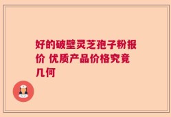 好的破壁灵芝孢子粉报价 优质产品价格究竟几何