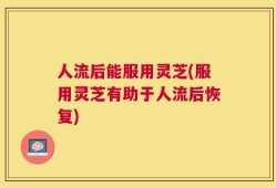 人流后能服用灵芝(服用灵芝有助于人流后恢复)