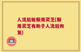 人流后能服用灵芝(服用灵芝有助于人流后恢复)