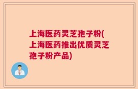 上海医药灵芝孢子粉(上海医药推出优质灵芝孢子粉产品)