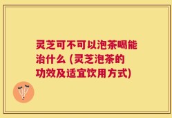 灵芝可不可以泡茶喝能治什么 (灵芝泡茶的功效及适宜饮用方式)