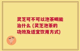 灵芝可不可以泡茶喝能治什么 (灵芝泡茶的功效及适宜饮用方式)